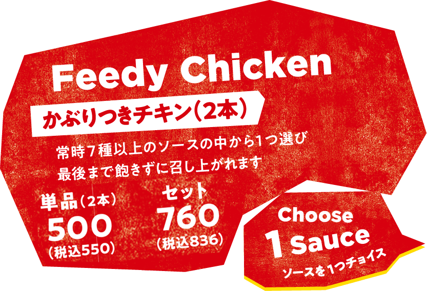Feedy Chicken かぶりつきチキン(2本) 常時7種以上のソースの中から1つ選び最後まで飽きずに召し上がれます 単品 ¥500(税込 ¥550) Set ¥760(税込 ¥836) Choice 1 Sauce ソースを1つチョイス