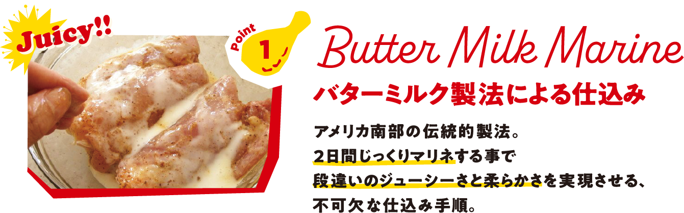 Point1 Butter Milk Marine バターミルク製法による仕込み アメリカ南部の伝統的製法。2日間じっくりマリネする事で段違いのジューシーさと柔らかさを実現させる、不可欠な仕込み手順。