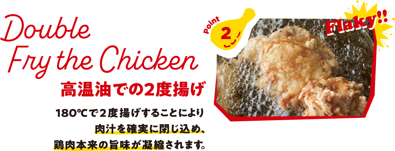 Point2 Double Fry the Chicken 高温油での2度揚げ 180℃で2度揚げすることにより肉汁を確実に閉じ込め、鶏肉本来の旨味が凝縮されます。