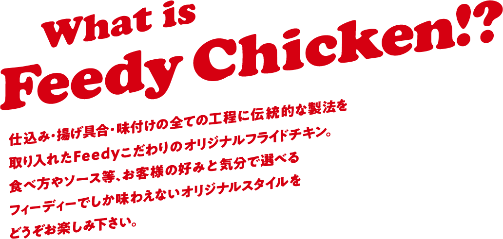 What is Feedy Chicken!? 仕込み・揚げ具合・味付けの全ての工程に伝統的な製法を取り入れたFeedy拘りのオリジナルフライドチキン。食べ方やソース等、お客様の好みと気分で選べるフィーディーでしか味わえないオリジナルスタイルをどうぞお楽しみ下さい。