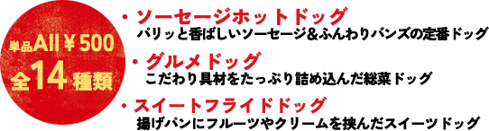 ソーセージホットドッグ…　クラシカルスタンダード、トマトガーリック、炙りダブルチーズetc.／グルメドッグ…　ポークジンジャー、ダブルエッグ、チキンフィレ／スイートフライドドッグ…　ストロベリークリームチーズ、アプリコットあんクリーム　etc.