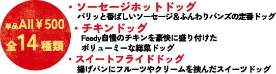 ソーセージホットドッグ…　クラシカルスタンダード、トマトガーリック、炙りダブルチーズetc.／グルメドッグ…　ポークジンジャー、ダブルエッグ、チキンフィレ／スイートフライドドッグ…　ストロベリークリームチーズ、アプリコットあんクリーム　etc.