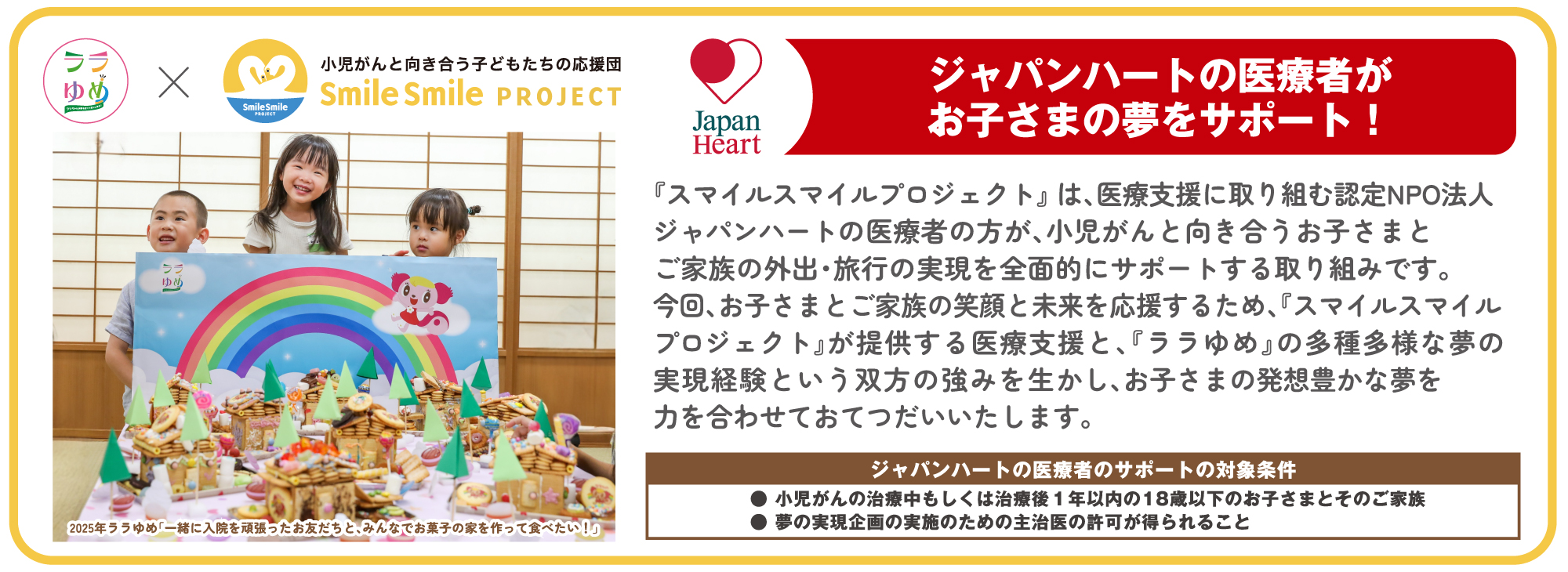 ララゆめ×小児がんと向き合う子どもたちの応援団「Smile Smile PROJECT」 ジャパンハートの医療者がお子さまの夢をサポート！『スマイルスマイルプロジェクト』は、医療支援に取り組む認定NPOジャパンハートの医療者の方が、小児がんと向き合うお子さまとご家族の外出・旅行の実現を全面的にサポートする取り組みです。今回、お子さんとご家族の笑顔と未来を応援するため、『スマイルスマイルプロジェクト』が提供する医療支援と、『ララゆめ』のあt主多様な夢の実現経験という双方の強みを生かし、お子さまの発想豊かな夢を力を合わせておてつだいいたします。ジャパンハートの医療者のサポートの対象条件●小児がんの治療中もしくは治療後１年以内の１８歳以下のお子さまとそのご家族●夢の実現企画の実施のための主治医の許可が得られること