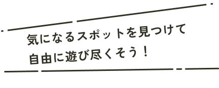 気になるスポットを見つけて自由に遊び尽くそう！