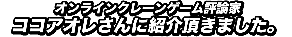 オンラインクレーンゲーム評論家・ココアオレさんに紹介いただきました。