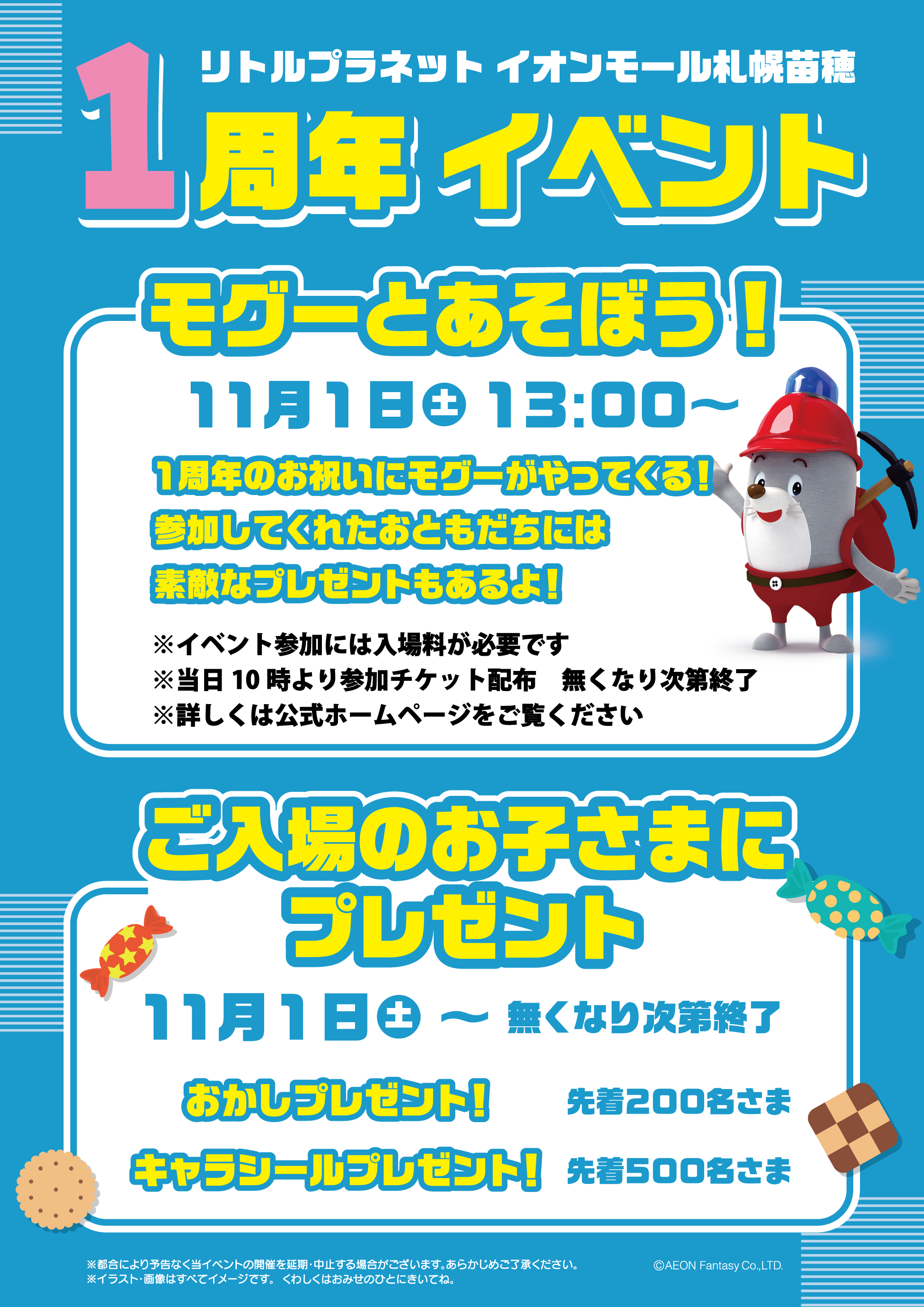リトルプラネット札幌苗穂 1周年イベント ①モグ―とあそぼう!11月1日(土曜日)13:00~/1周年のお祝いにモグ―がやってくる!参加してくれたおともだちには素敵なプレゼントもあるよ!※イベント参加には入場料が必要です※当日10時より参加チケットを配布、無くなり次第終了※詳しくは公式ホームページをご覧ください ②ご入場のお子さまにプレゼント 11月1日(土曜日)~無くなり次第終了 おかしプレゼント!先着200名さま キャラシールプレゼント!先着500名さま ※都合により予告なく当イベントの開催を延期・中止する場合がございます。あらかじめご了承ください。