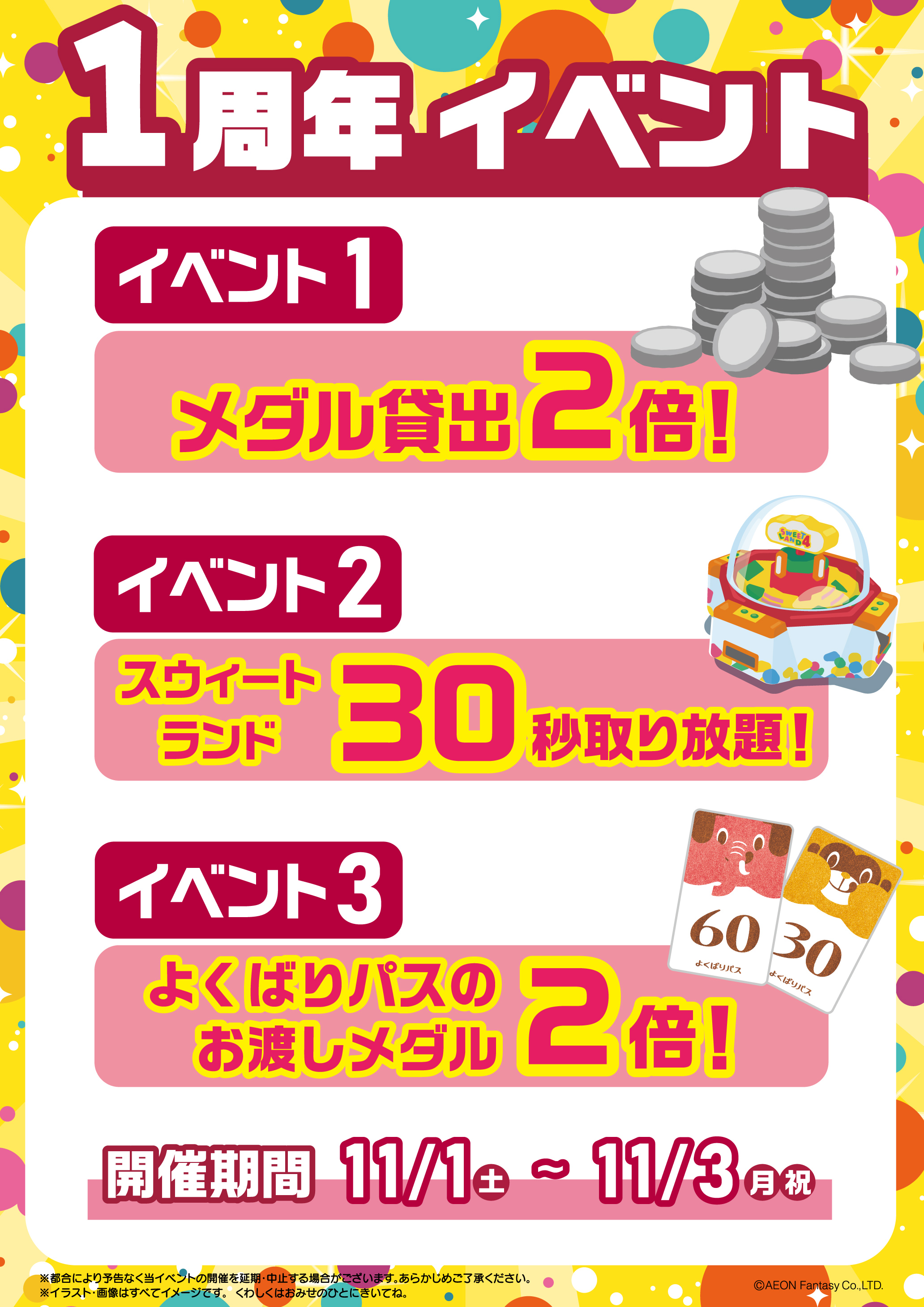 1周年イベント イベント1「メダル貸し出し2倍」! イベント2「スウィートランド30秒間取り放題」 イベント3「よくばりパスのお渡しメダル2倍!」開催期間11月1日(土曜日)~11月3日(月曜日・祝日) ※都合により予告なく当イベントの開催を延期・中止する場合がございます。あらかじめご了承ください。