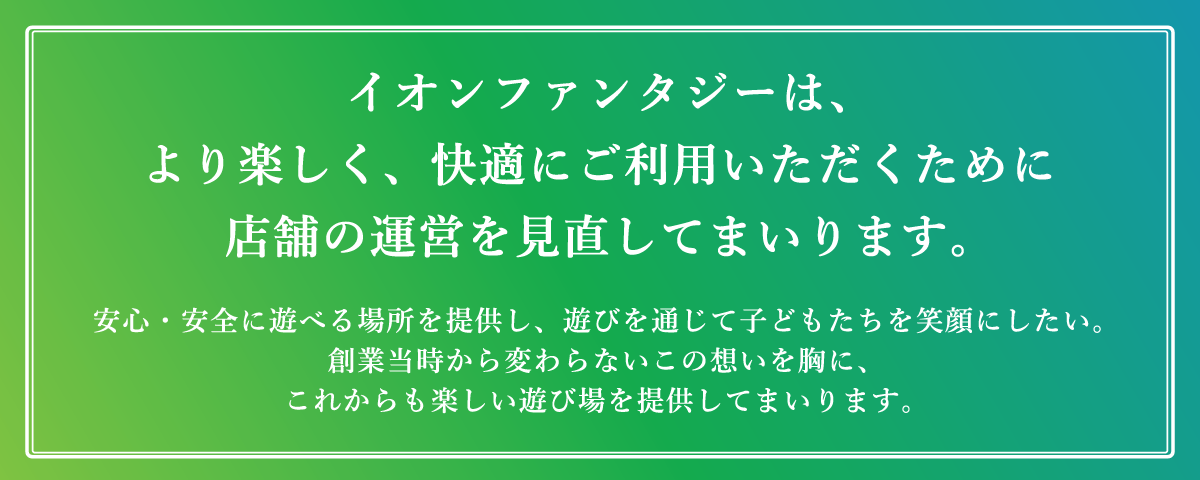 イオンファンタジーは、より楽しく、快適にご利用いただくために店舗の運営を見直してまいります。