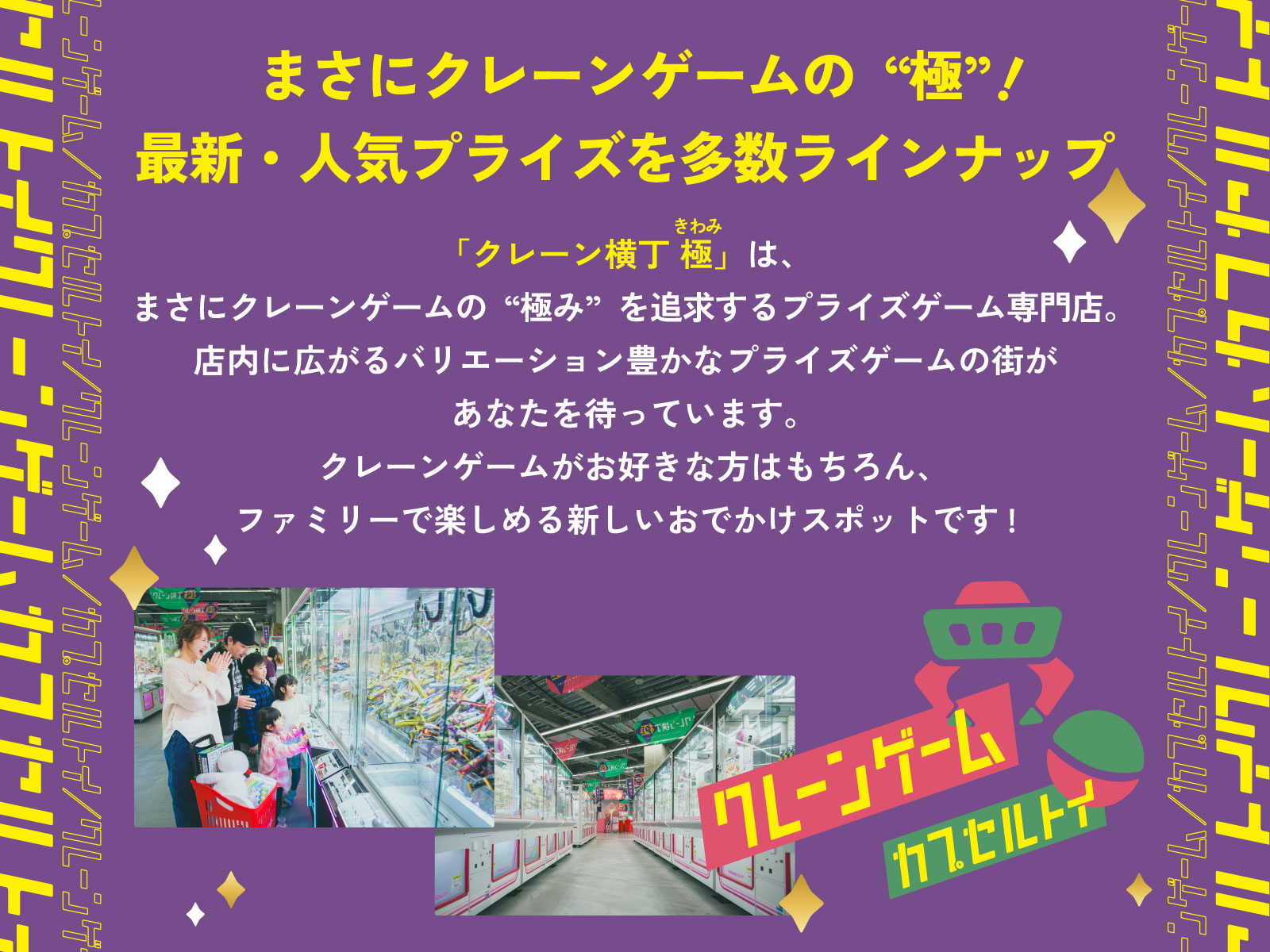 イントロダクション：まさにクレーンゲームの“極”（きわみ）！ 最新・人気プライズを多数ラインナップ！「クレーン横丁 極（きわみ）」は、まさにクレーンゲームの“極み”を追求するプライズゲーム専門店。店内に広がるバリエーション豊かなプライズゲームの街があなたを待っています。クレーンゲームがお好きな方はもちろん、ファミリーで楽しめる新しいおでかけスポットです。