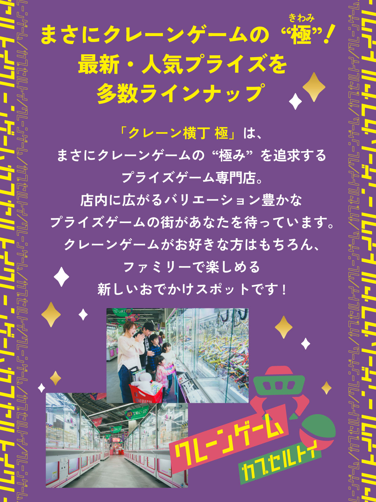 イントロダクション：まさにクレーンゲームの“極”（きわみ）！ 最新・人気プライズを多数ラインナップ！「クレーン横丁 極（きわみ）」は、まさにクレーンゲームの“極み”を追求するプライズゲーム専門店。店内に広がるバリエーション豊かなプライズゲームの街があなたを待っています。クレーンゲームがお好きな方はもちろん、ファミリーで楽しめる新しいおでかけスポットです。